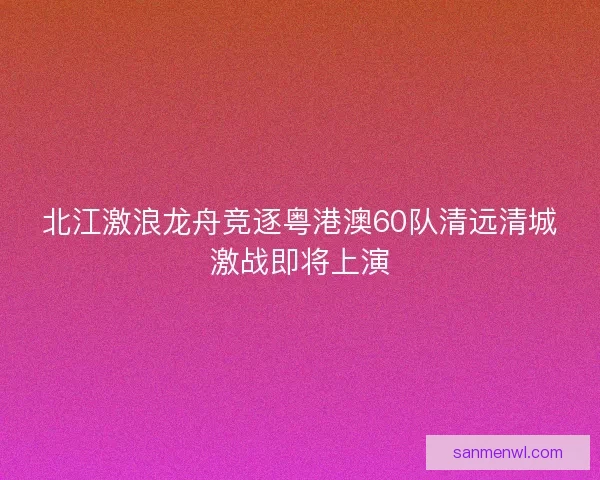 北江激浪龙舟竞逐粤港澳60队清远清城激战即将上演