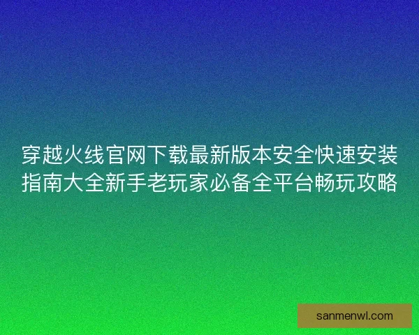 穿越火线官网下载最新版本安全快速安装指南大全新手老玩家必备全平台畅玩攻略