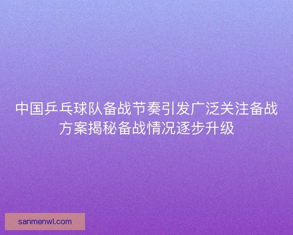 中国乒乓球队备战节奏引发广泛关注备战方案揭秘备战情况逐步升级