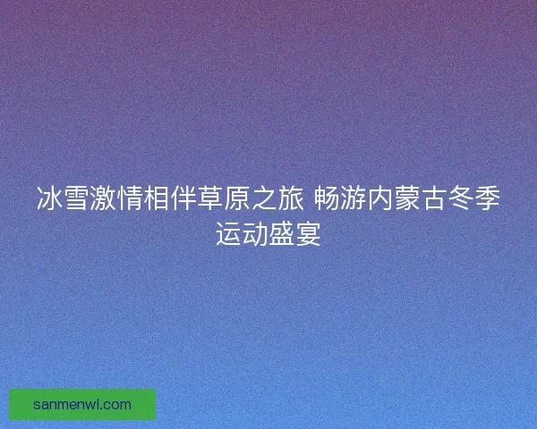 冰雪激情相伴草原之旅 畅游内蒙古冬季运动盛宴