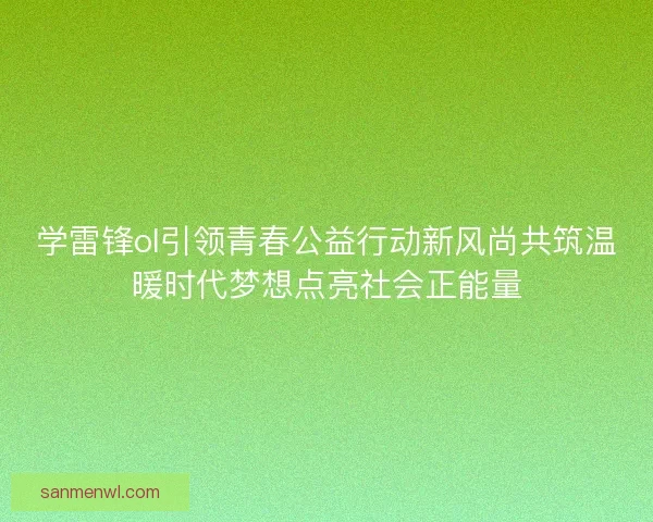学雷锋ol引领青春公益行动新风尚共筑温暖时代梦想点亮社会正能量