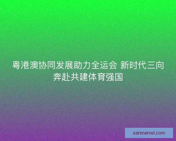 粤港澳协同发展助力全运会 新时代三向奔赴共建体育强国