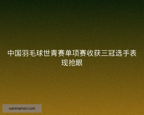 中国羽毛球世青赛单项赛收获三冠选手表现抢眼