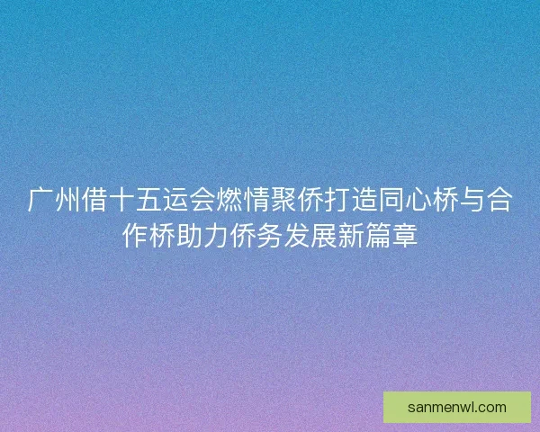 广州借十五运会燃情聚侨打造同心桥与合作桥助力侨务发展新篇章