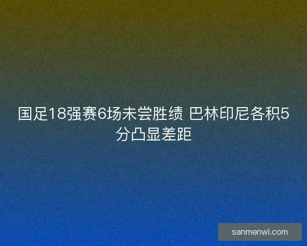 国足18强赛6场未尝胜绩 巴林印尼各积5分凸显差距