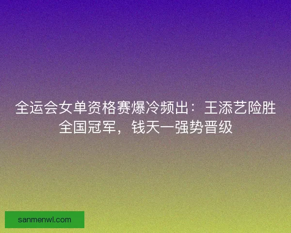 全运会女单资格赛爆冷频出：王添艺险胜全国冠军，钱天一强势晋级
